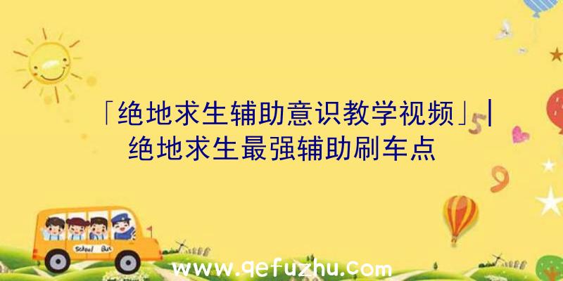 「绝地求生辅助意识教学视频」|绝地求生最强辅助刷车点